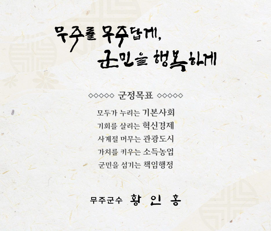 무주를 무주답게 군민을 행복하게
    군정목표 : 모두가 누리는 기본사회, 기회를 살리는 혁신 경제, 사계절 머무는 관광도시, 가치를 키우는 소득농업, 군민을 섬기는 책임행정
    무주군수 황인홍