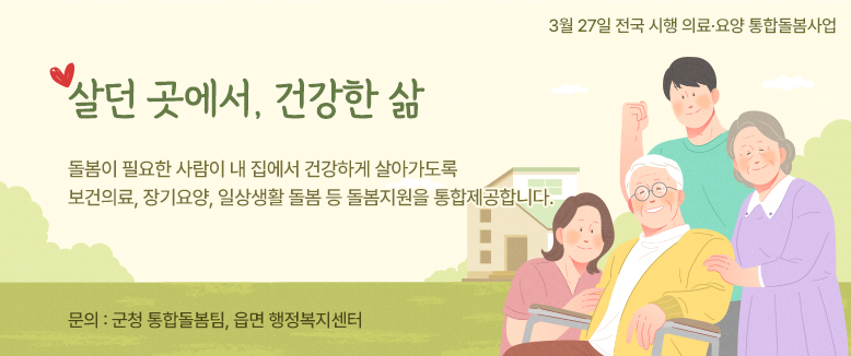 3월 27일 전국 시행 의료․요양 통합돌봄사업
살던 곳에서, 건강한 삶
돌봄이 필요한 사람이 내 집에서 건강하게 살아가도록 보건의료, 장기요양, 일상생활 돌봄 등 돌봄지원을 통합제공합니다.
문의 : 군청 통합돌봄팀, 읍면 행정복지센터