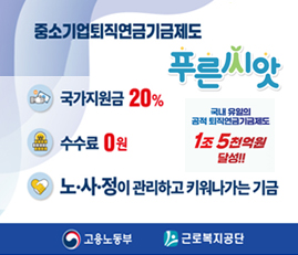 중소기업퇴직연금기금제도 푸른씨앗
국가지원금 20%
수수료 0원
노사정이 관리하고 키워나가는 기금
국내 유일의 공적 퇴직연금기금제도 1조 5천억원 달성!!
고용노동부, 근로복지공단