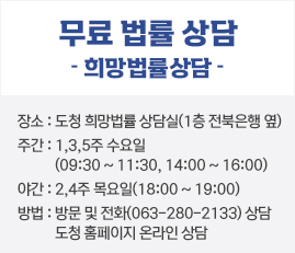 무료 법률 상담
희망법률상담
장소 : 도청 희망법률 상담실(1층 전북은행 옆)
주간 : 1,3,5주   수요일(09:30 ~ 11:30, 14:00 ~ 16:00)
야간 : 2,4주    목요일(18:00 ~ 19:00)
 방법 : 방문 및 전화(063-280-2133) 상담
        도청 홈페이지 온라인 상담