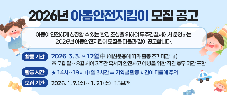 2026년 아동안전지킴이 모집공고
아동이 안전하게 성장할 수 있는 환경 조성을 위하여 무주경찰서에서 운영하는2026년 아동안전지킴이 모집을 다음과 같이 공고합니다.
활동기간: 2026.3.3.~12월 中(예산운용에 따라 활동 조기마감 可)
※ 7월말~8월 사이 3주간 혹서기 안전사고 예방을 위한 직권 휴무 기간 포함
활동시간: 14시~19시 中 일3시간→지역별 활동 시간이 다름에 주의
모집기간: 2026.1.7.(수)~1.21.(수) 15일간