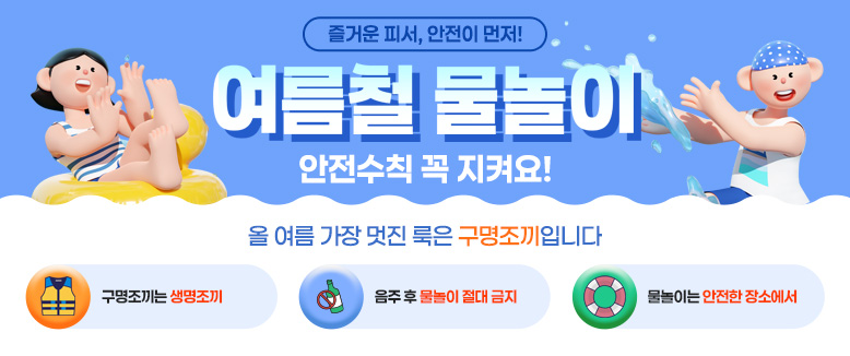 즐거운 피서, 안전이 먼저!
여름철 물놀이 안전수칙 꼭 지켜요!
올 여름 가장 멋진 룩은 구명조끼입니다
구명조끼는 생명조끼
음주 후 물놀이 절대 금지
물놀이는 안전한 장소에서