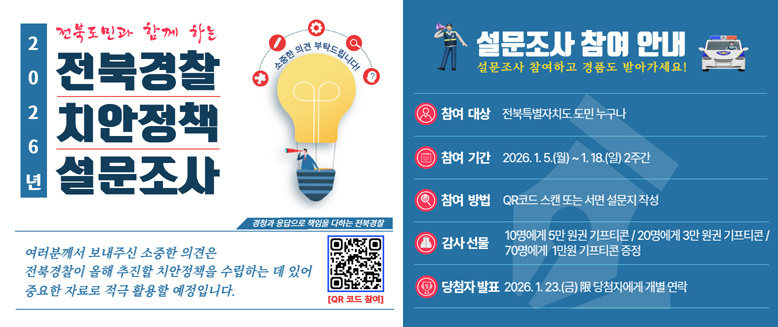 전북도민과 함께하는
2026년 전북경찰 치안정책 설문조사
소중한 의견 부탁드립니다.
경청과 응답으로 책임을 다하는 전북경찰
여러분께서 보내주신 소중한 의견은 전북경찰이 올해 추진할 치안정책을 수립하는데 있어 중요한 자료로 적극 활용할 예정입니다.
QR 코드 참여 (QR 코드 있음)
설문조사 참여 안내 - 설문조사 참여하고 경품도 받아가세요!
참여대상: 전북특별자치도 도민 누구나
참여기간: 2026.1.2.(월)~1.18.(일) ...